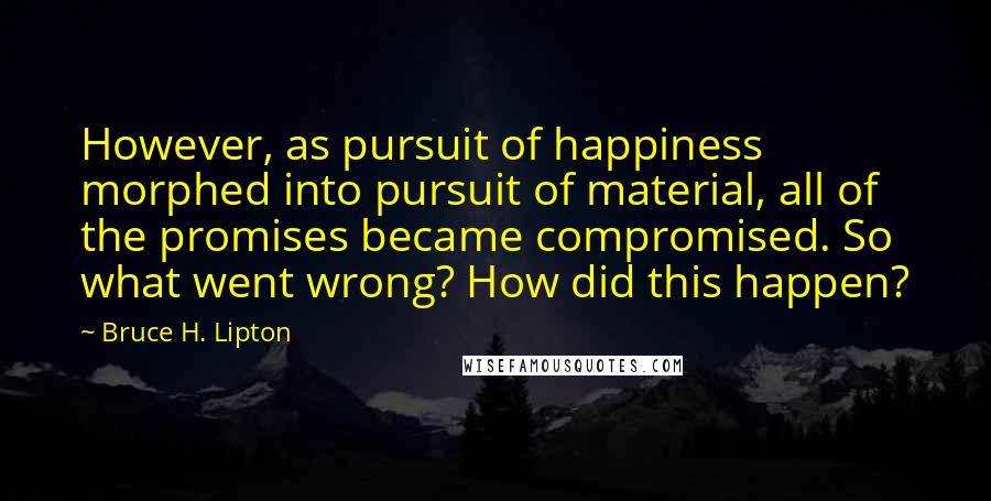 Bruce H. Lipton Quotes: However, as pursuit of happiness morphed into pursuit of material, all of the promises became compromised. So what went wrong? How did this happen?