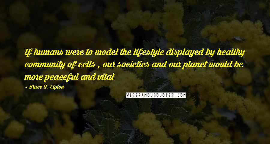 Bruce H. Lipton Quotes: If humans were to model the lifestyle displayed by healthy community of cells , our societies and our planet would be more peaceful and vital