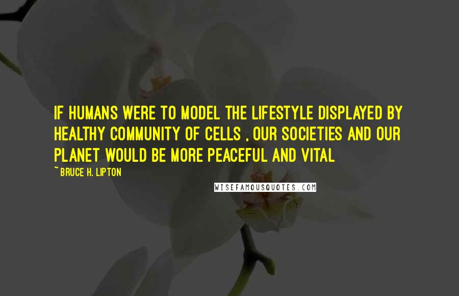 Bruce H. Lipton Quotes: If humans were to model the lifestyle displayed by healthy community of cells , our societies and our planet would be more peaceful and vital