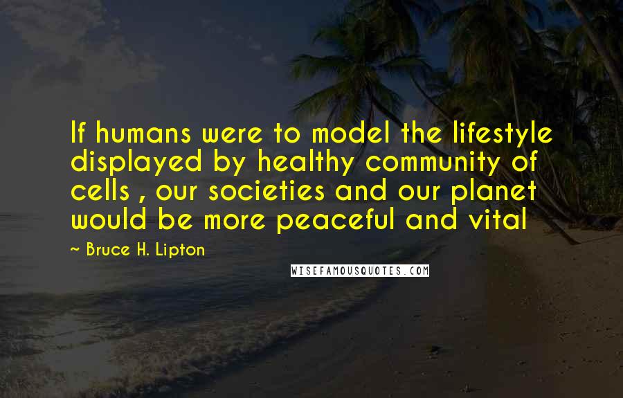 Bruce H. Lipton Quotes: If humans were to model the lifestyle displayed by healthy community of cells , our societies and our planet would be more peaceful and vital