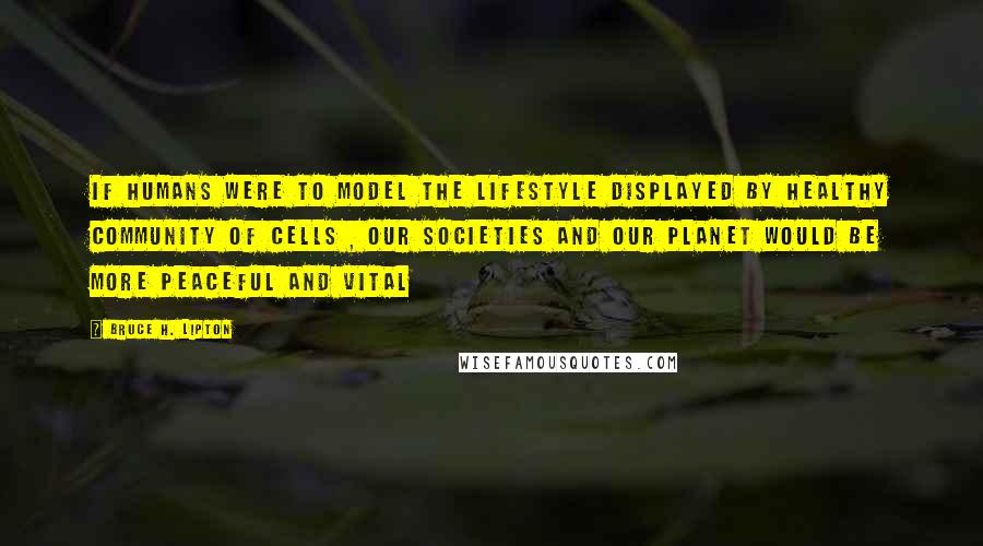 Bruce H. Lipton Quotes: If humans were to model the lifestyle displayed by healthy community of cells , our societies and our planet would be more peaceful and vital