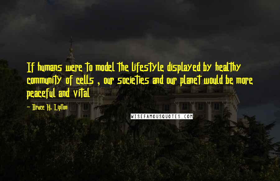 Bruce H. Lipton Quotes: If humans were to model the lifestyle displayed by healthy community of cells , our societies and our planet would be more peaceful and vital