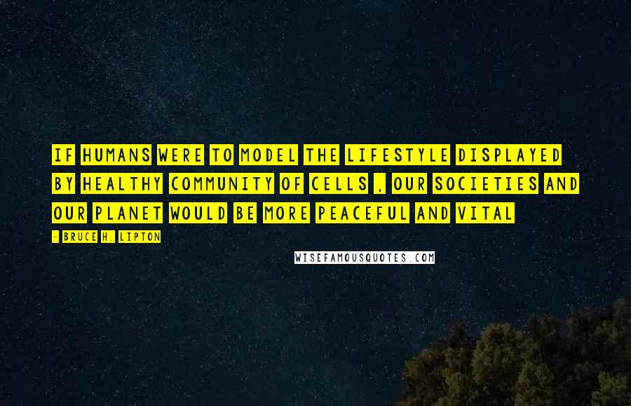 Bruce H. Lipton Quotes: If humans were to model the lifestyle displayed by healthy community of cells , our societies and our planet would be more peaceful and vital