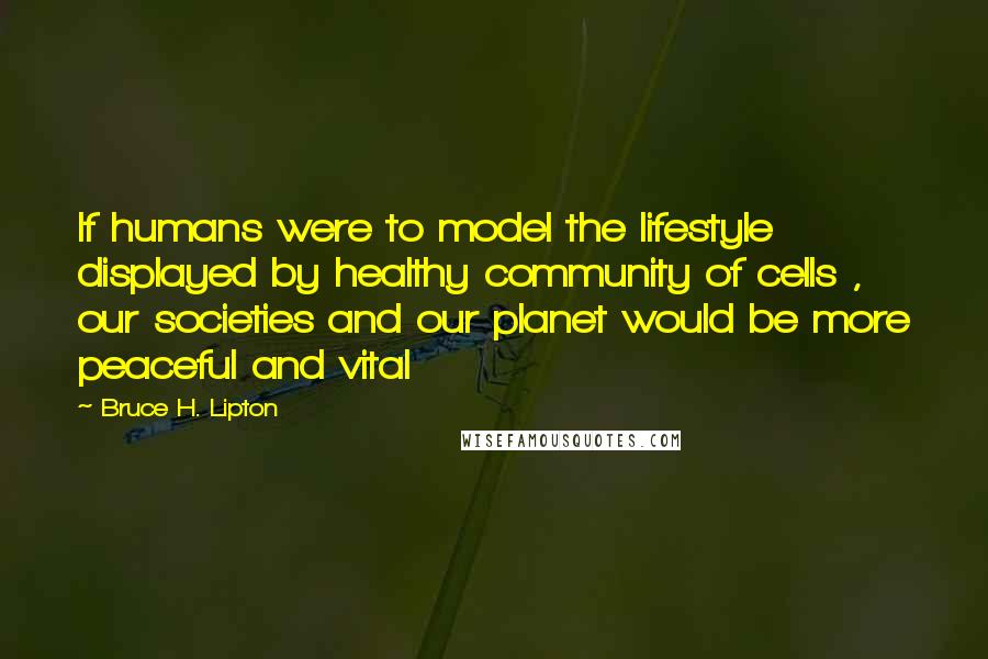 Bruce H. Lipton Quotes: If humans were to model the lifestyle displayed by healthy community of cells , our societies and our planet would be more peaceful and vital