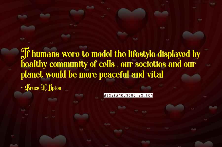 Bruce H. Lipton Quotes: If humans were to model the lifestyle displayed by healthy community of cells , our societies and our planet would be more peaceful and vital