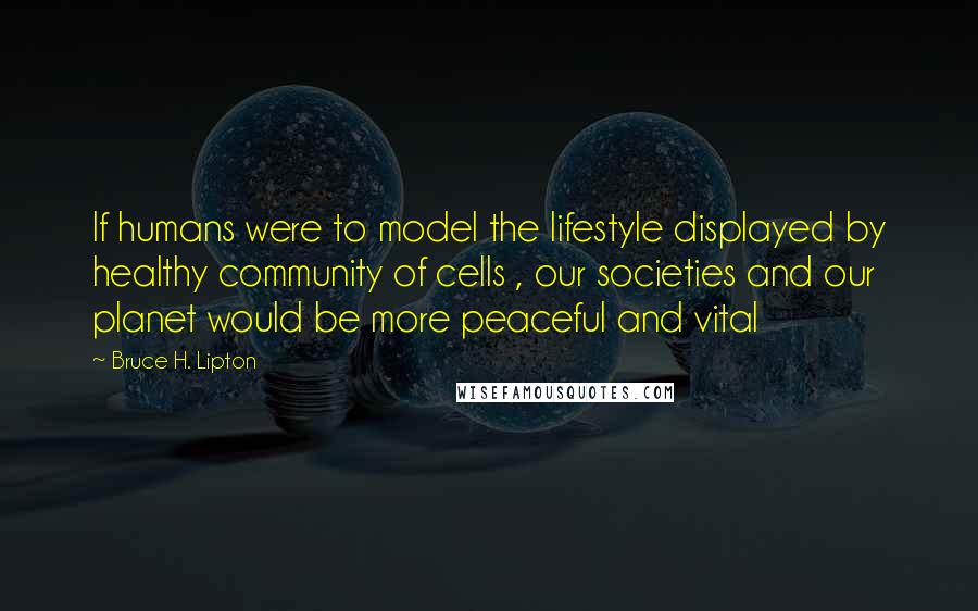 Bruce H. Lipton Quotes: If humans were to model the lifestyle displayed by healthy community of cells , our societies and our planet would be more peaceful and vital