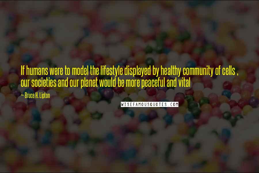 Bruce H. Lipton Quotes: If humans were to model the lifestyle displayed by healthy community of cells , our societies and our planet would be more peaceful and vital