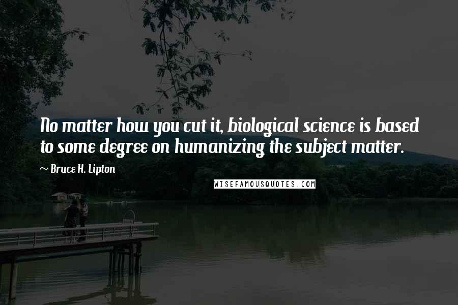 Bruce H. Lipton Quotes: No matter how you cut it, biological science is based to some degree on humanizing the subject matter.