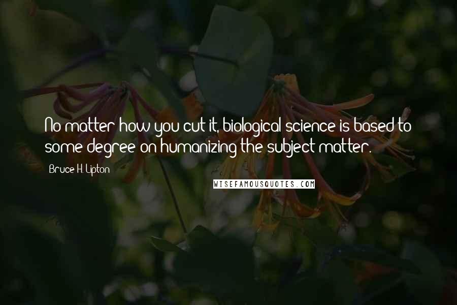 Bruce H. Lipton Quotes: No matter how you cut it, biological science is based to some degree on humanizing the subject matter.