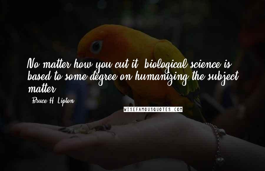 Bruce H. Lipton Quotes: No matter how you cut it, biological science is based to some degree on humanizing the subject matter.