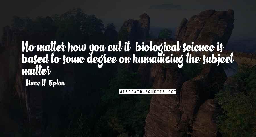 Bruce H. Lipton Quotes: No matter how you cut it, biological science is based to some degree on humanizing the subject matter.