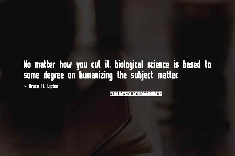 Bruce H. Lipton Quotes: No matter how you cut it, biological science is based to some degree on humanizing the subject matter.