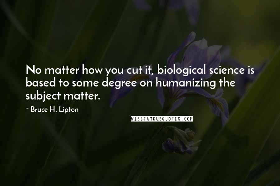 Bruce H. Lipton Quotes: No matter how you cut it, biological science is based to some degree on humanizing the subject matter.