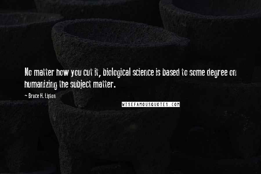 Bruce H. Lipton Quotes: No matter how you cut it, biological science is based to some degree on humanizing the subject matter.