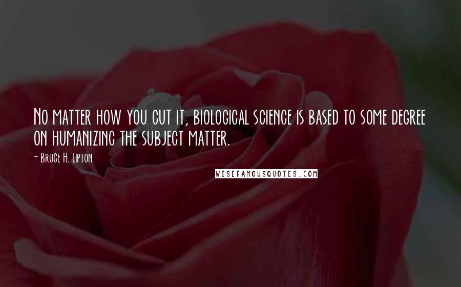 Bruce H. Lipton Quotes: No matter how you cut it, biological science is based to some degree on humanizing the subject matter.