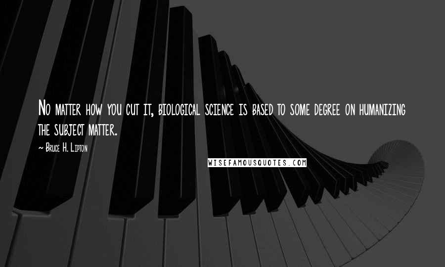 Bruce H. Lipton Quotes: No matter how you cut it, biological science is based to some degree on humanizing the subject matter.