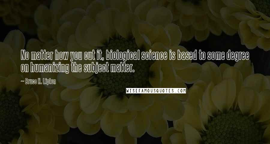 Bruce H. Lipton Quotes: No matter how you cut it, biological science is based to some degree on humanizing the subject matter.