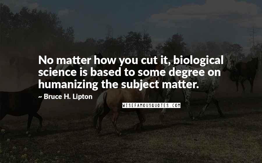 Bruce H. Lipton Quotes: No matter how you cut it, biological science is based to some degree on humanizing the subject matter.