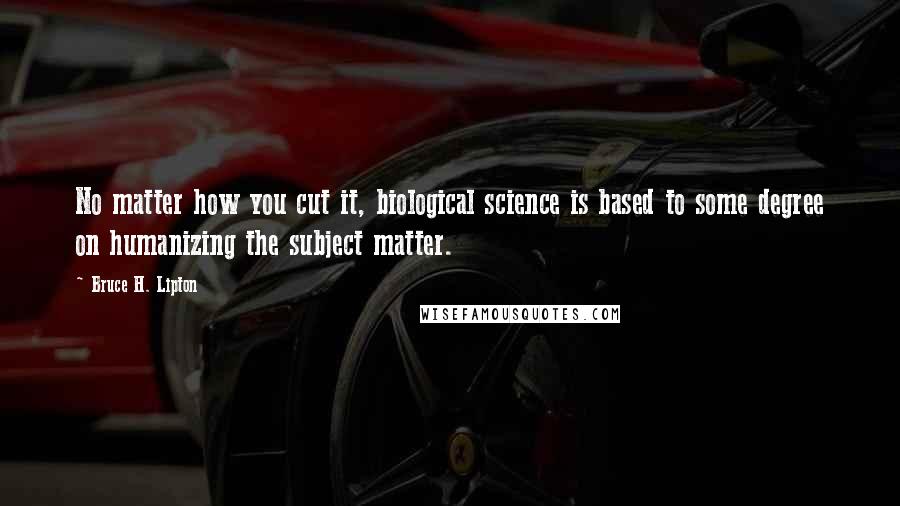 Bruce H. Lipton Quotes: No matter how you cut it, biological science is based to some degree on humanizing the subject matter.