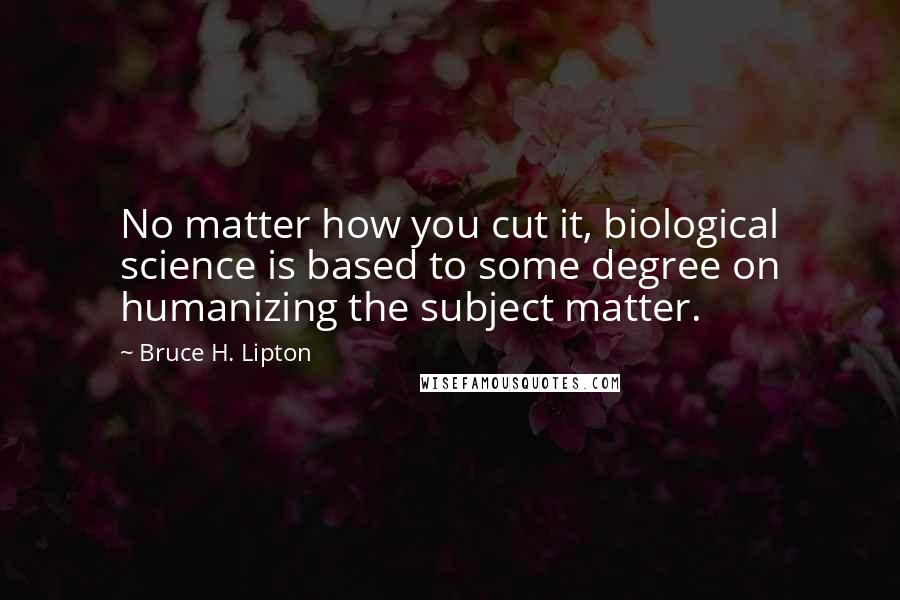 Bruce H. Lipton Quotes: No matter how you cut it, biological science is based to some degree on humanizing the subject matter.
