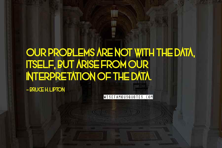 Bruce H. Lipton Quotes: Our problems are not with the data, itself, but arise from our interpretation of the data.