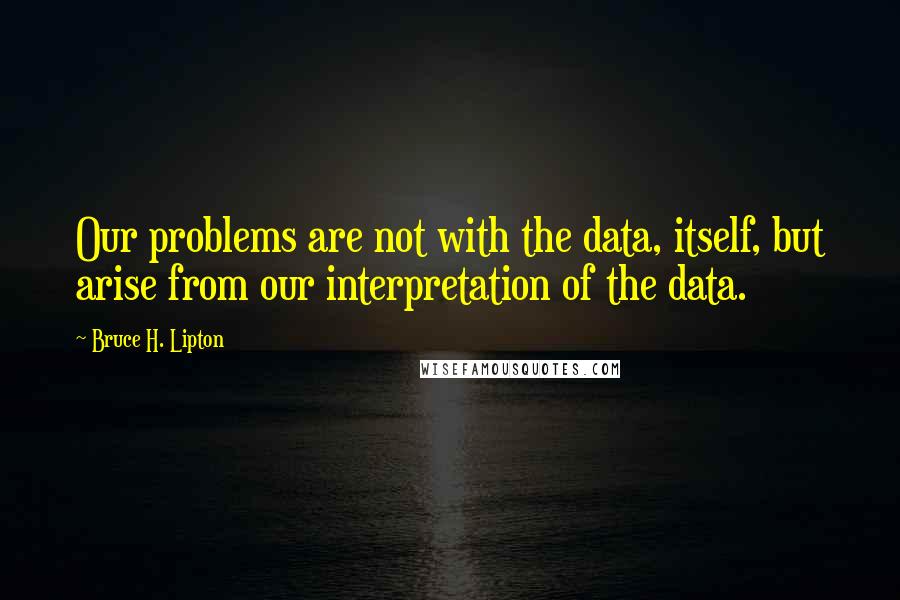 Bruce H. Lipton Quotes: Our problems are not with the data, itself, but arise from our interpretation of the data.