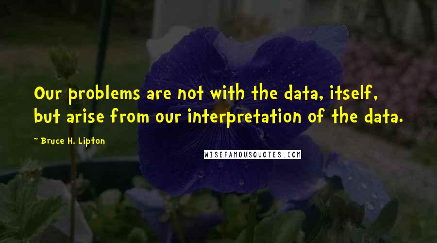 Bruce H. Lipton Quotes: Our problems are not with the data, itself, but arise from our interpretation of the data.