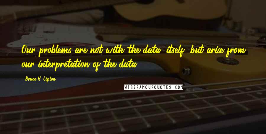 Bruce H. Lipton Quotes: Our problems are not with the data, itself, but arise from our interpretation of the data.