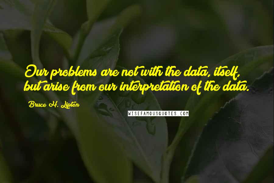 Bruce H. Lipton Quotes: Our problems are not with the data, itself, but arise from our interpretation of the data.