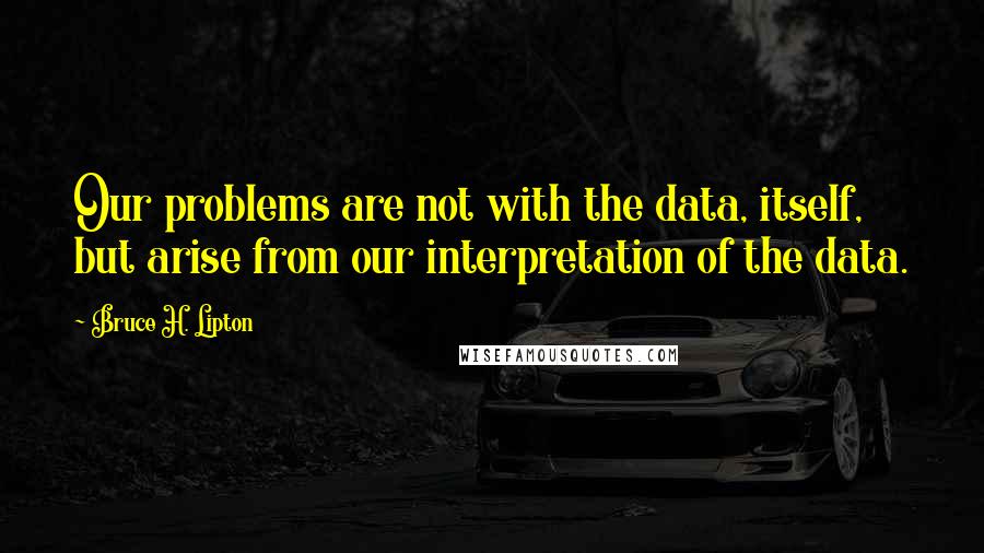 Bruce H. Lipton Quotes: Our problems are not with the data, itself, but arise from our interpretation of the data.