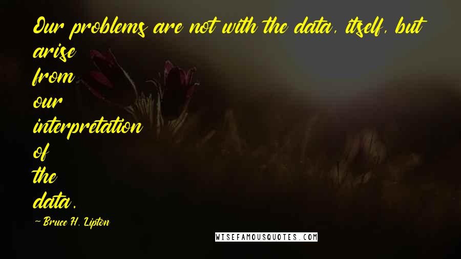 Bruce H. Lipton Quotes: Our problems are not with the data, itself, but arise from our interpretation of the data.