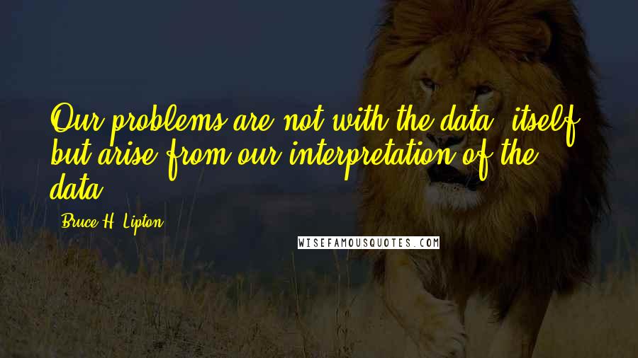 Bruce H. Lipton Quotes: Our problems are not with the data, itself, but arise from our interpretation of the data.