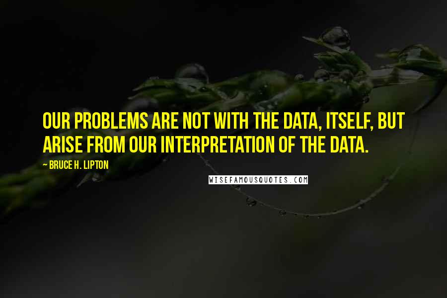 Bruce H. Lipton Quotes: Our problems are not with the data, itself, but arise from our interpretation of the data.