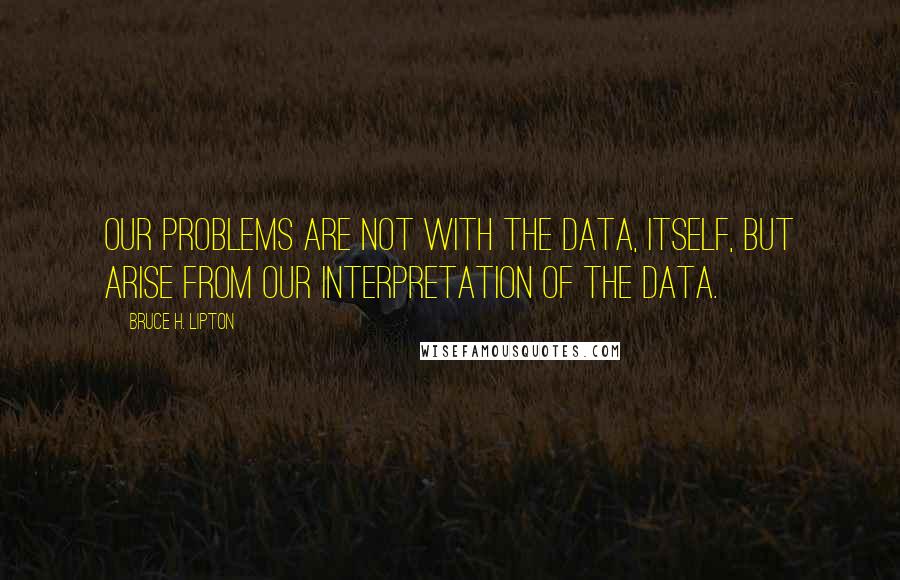 Bruce H. Lipton Quotes: Our problems are not with the data, itself, but arise from our interpretation of the data.