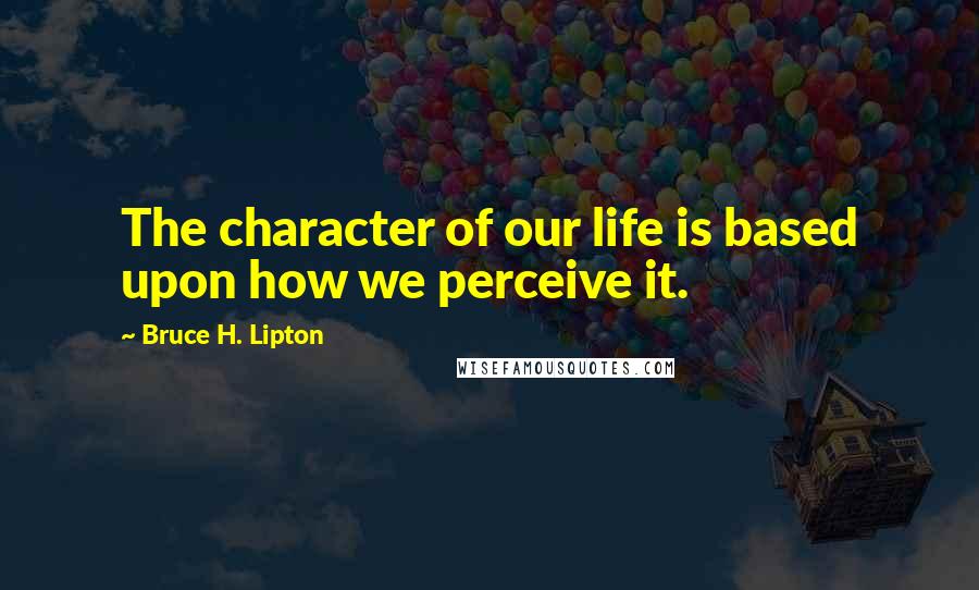 Bruce H. Lipton Quotes: The character of our life is based upon how we perceive it.