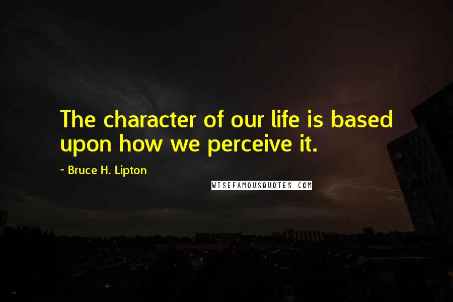 Bruce H. Lipton Quotes: The character of our life is based upon how we perceive it.