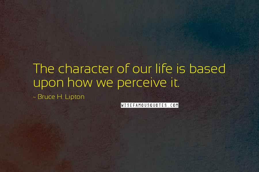 Bruce H. Lipton Quotes: The character of our life is based upon how we perceive it.