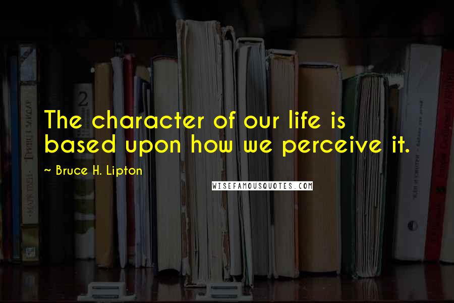 Bruce H. Lipton Quotes: The character of our life is based upon how we perceive it.