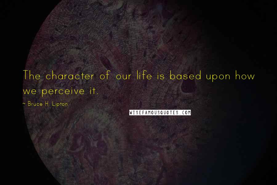 Bruce H. Lipton Quotes: The character of our life is based upon how we perceive it.