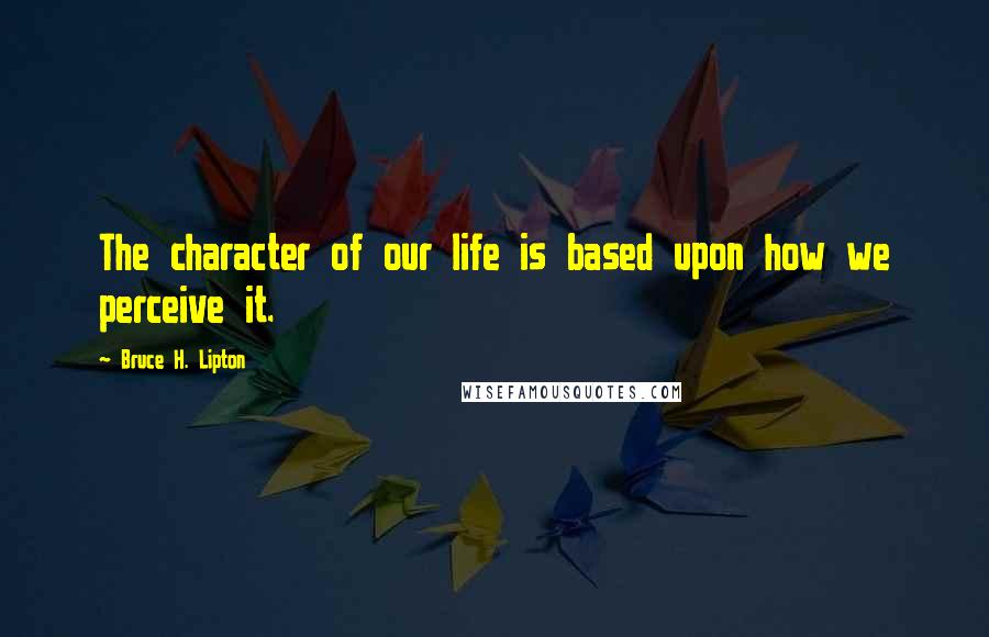 Bruce H. Lipton Quotes: The character of our life is based upon how we perceive it.