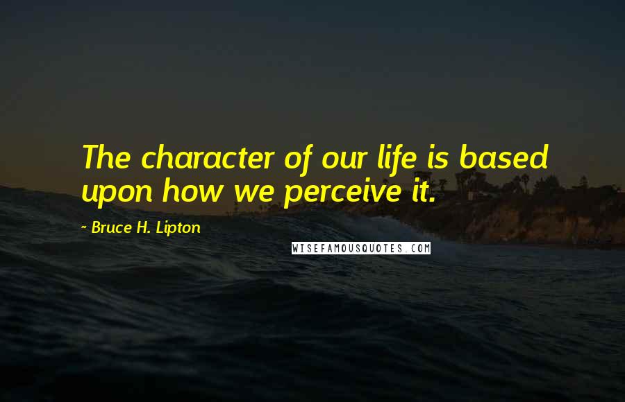 Bruce H. Lipton Quotes: The character of our life is based upon how we perceive it.