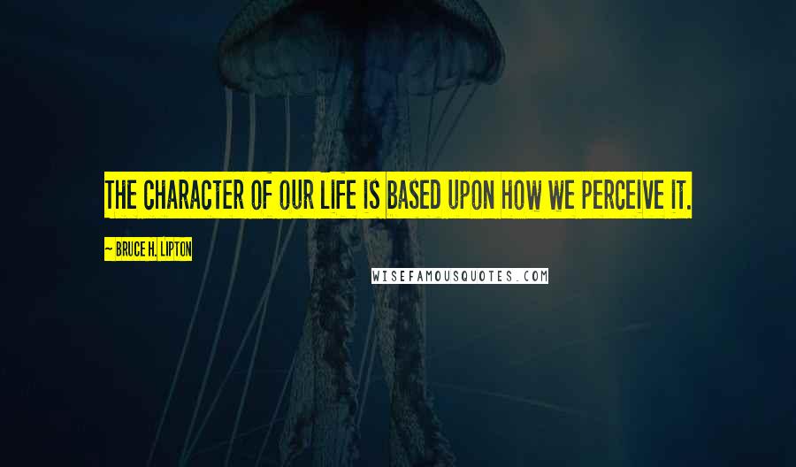 Bruce H. Lipton Quotes: The character of our life is based upon how we perceive it.