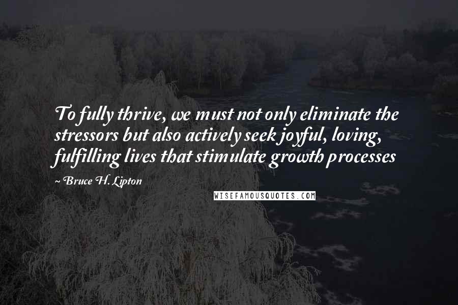 Bruce H. Lipton Quotes: To fully thrive, we must not only eliminate the stressors but also actively seek joyful, loving, fulfilling lives that stimulate growth processes