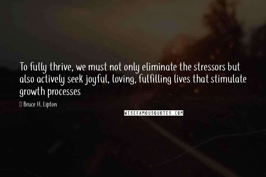 Bruce H. Lipton Quotes: To fully thrive, we must not only eliminate the stressors but also actively seek joyful, loving, fulfilling lives that stimulate growth processes