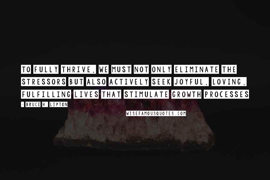 Bruce H. Lipton Quotes: To fully thrive, we must not only eliminate the stressors but also actively seek joyful, loving, fulfilling lives that stimulate growth processes