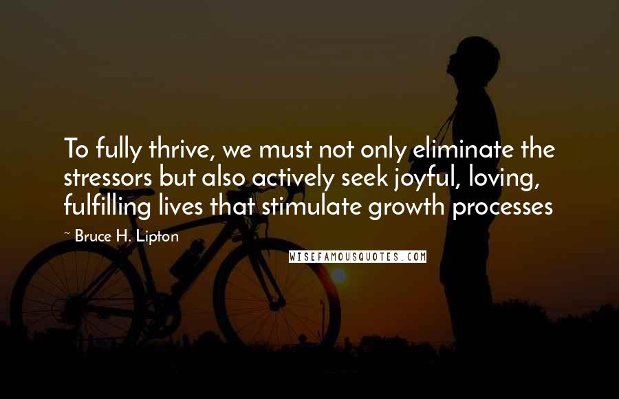 Bruce H. Lipton Quotes: To fully thrive, we must not only eliminate the stressors but also actively seek joyful, loving, fulfilling lives that stimulate growth processes