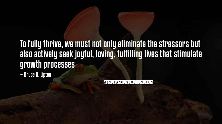 Bruce H. Lipton Quotes: To fully thrive, we must not only eliminate the stressors but also actively seek joyful, loving, fulfilling lives that stimulate growth processes