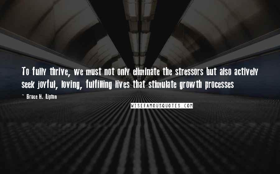 Bruce H. Lipton Quotes: To fully thrive, we must not only eliminate the stressors but also actively seek joyful, loving, fulfilling lives that stimulate growth processes