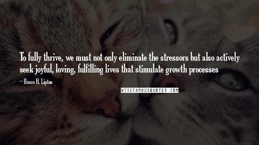 Bruce H. Lipton Quotes: To fully thrive, we must not only eliminate the stressors but also actively seek joyful, loving, fulfilling lives that stimulate growth processes