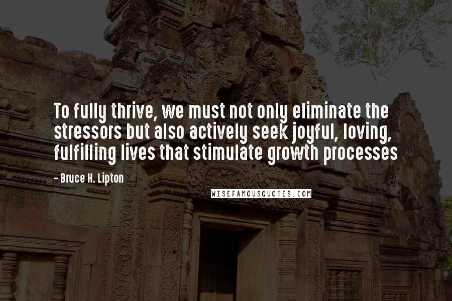 Bruce H. Lipton Quotes: To fully thrive, we must not only eliminate the stressors but also actively seek joyful, loving, fulfilling lives that stimulate growth processes